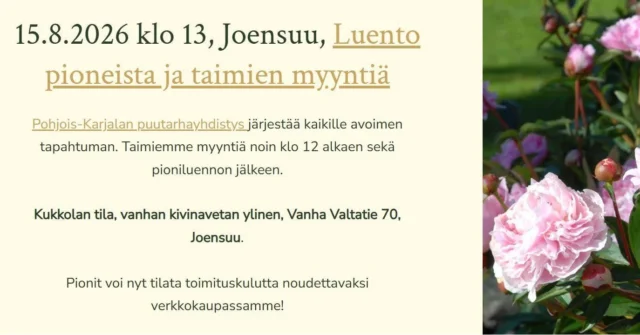 Elokuun pionitapahtumiamme. Syksyn loistava istutusaika lähenee!Vaikka tällä viikolla puutarhallamme lomaillaan, on nyt varmistunut uudet loppukesän tapahtumat Joensuussa, Jyväskylässä ja Uudessakaupungissa.Joensuu:
15.8.2026 klo 13, Joensuu, Luento pioneista ja taimien myyntiä
Pohjois-Karjalan puutarhayhdistys järjestää kaikille avoimen tapahtuman. Taimiemme myyntiä noin klo 12 alkaen sekä pioniluennon jälkeen.Kukkolan tila, vanhan kivinavetan ylinen, Vanha Valtatie 70, Joensuu.Pionit voi nyt tilata toimituskulutta noudettavaksi verkkokaupassamme!Jyväskylä:
16.8.2026, Jyväskylä, Pionipäivä Viherlandiassa
Olemme paikalla kello 13-16, pioniluento kello 14-15.Tuomme mukanamme kattavan valikoiman pioneja, esimerkiksi paljon erilaisia Itoh-hybridejä.Uusikaupunki:
La 22.8. klo 10–16
Leijonapuisto, Sorvakon rantatie, UusikaupunkiUudenkaupungin Martat yhteistyöskumppaneineen järjestää uuden tapahtuman Leijonapuistossa. Luvassa on kukkatutinaa, sillä tapahtuma kokoaa yhteen kasvien myyjät, tuottajat ja mummomyyjät ja tarjoaa tekemistä, katseltavaa ja löydettävää kaikille kasvien ystäville läheltä ja kauempaa.#pionienkoti
